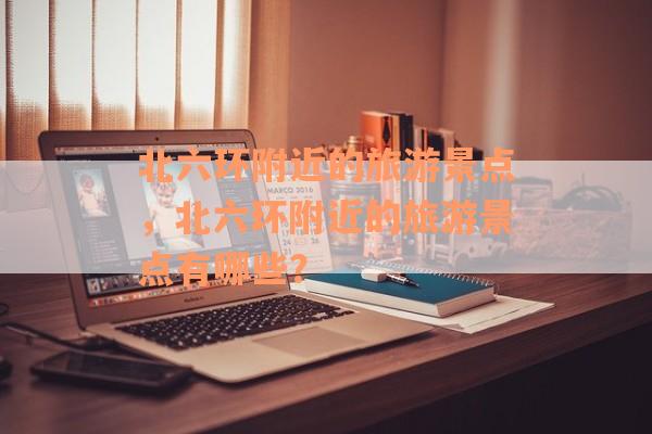 北六环附近的旅游景点，北六环附近的旅游景点有哪些？