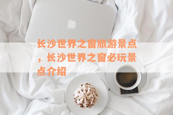 长沙世界之窗旅游景点，长沙世界之窗必玩景点介绍