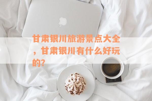 甘肃银川旅游景点大全，甘肃银川有什么好玩的？