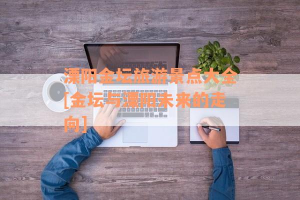 溧阳金坛旅游景点大全[金坛与溧阳未来的走向]