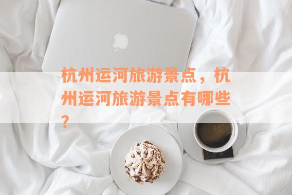 杭州运河旅游景点，杭州运河旅游景点有哪些？