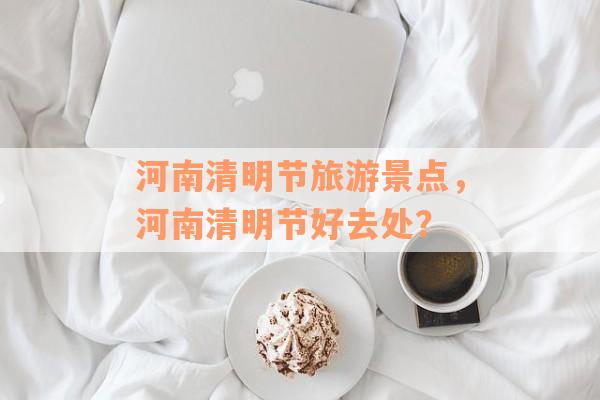 河南清明节旅游景点，河南清明节好去处？