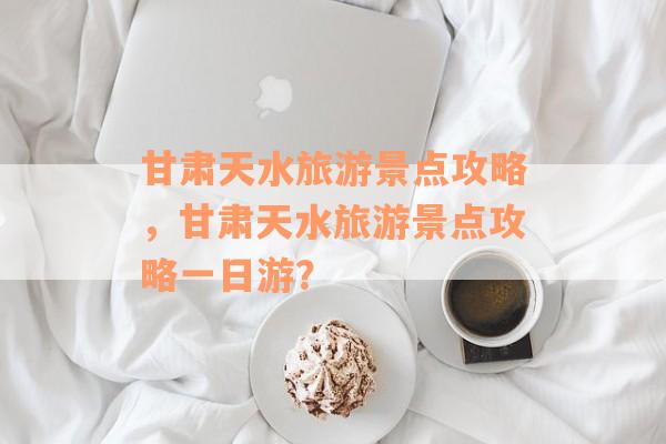 甘肃天水旅游景点攻略，甘肃天水旅游景点攻略一日游？