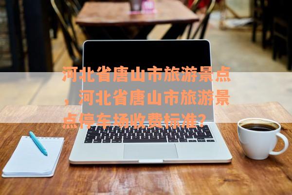 河北省唐山市旅游景点，河北省唐山市旅游景点停车场收费标准？