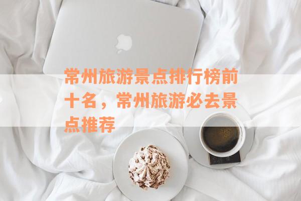 常州旅游景点排行榜前十名，常州旅游必去景点推荐