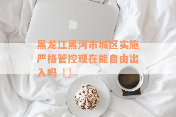 黑龙江黑河市城区实施严格管控现在能自由出入吗〖〗