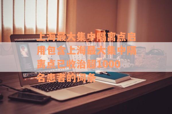 上海最大集中隔离点启用包含上海最大集中隔离点已收治超1000名患者的词条
