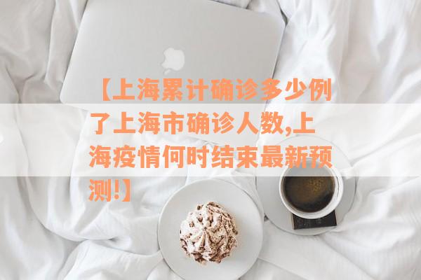 【上海累计确诊多少例了上海市确诊人数,上海疫情何时结束最新预测!】
