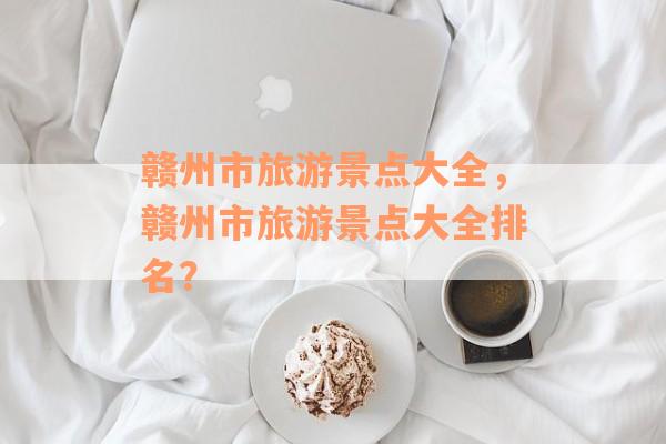 赣州市旅游景点大全，赣州市旅游景点大全排名？