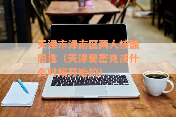 天津市津南区两人核酸阳性（天津奥密克戎什么时候开始的）