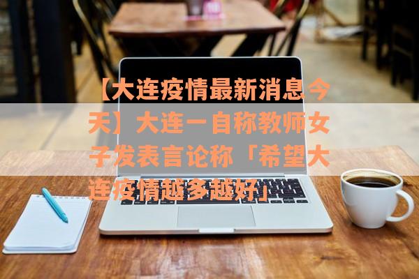 【大连疫情最新消息今天】大连一自称教师女子发表言论称「希望大连疫情越多越好」