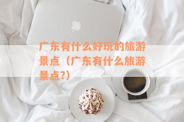 广东有什么好玩的旅游景点（广东有什么旅游景点?）