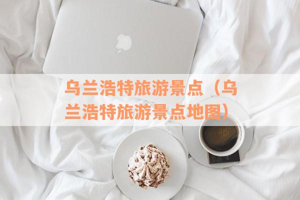 乌兰浩特旅游景点（乌兰浩特旅游景点地图）
