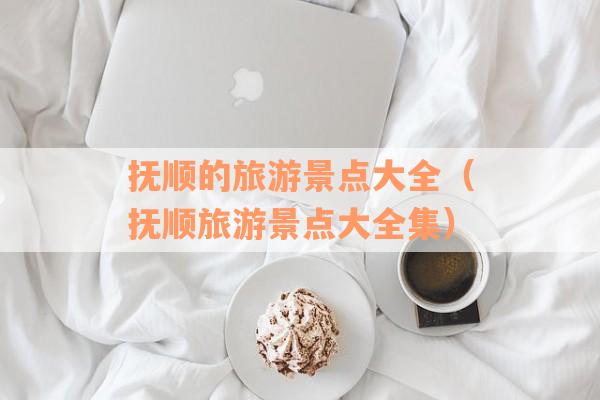 抚顺的旅游景点大全(抚顺旅游景点大全集) 抚顺的旅游景点大全(抚顺旅游景点大全集)